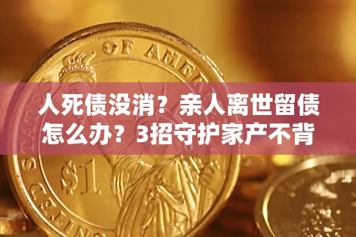 北京人死债没消？亲人离世留债怎么办？3招守护家产不背锅