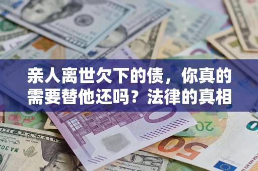 北京亲人离世欠下的债，你真的需要替他还吗？法律的真相或许与你想的不一样